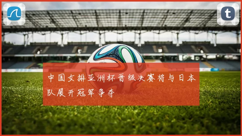 中国女排亚洲杯晋级决赛将与日本队展开冠军争夺