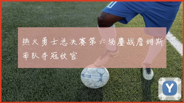 热火勇士总决赛第六场鏖战詹姆斯率队夺冠收官