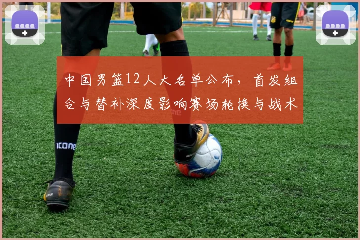 中国男篮12人大名单公布，首发组合与替补深度影响赛场轮换与战术调整