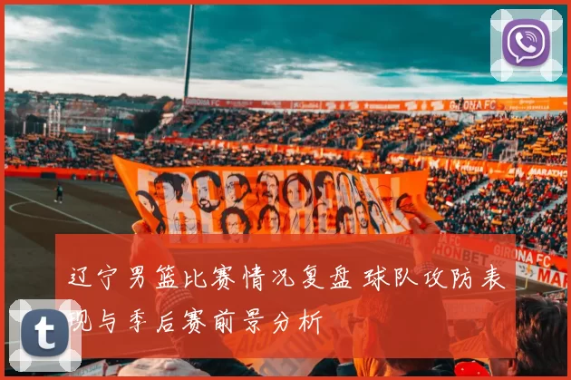 辽宁男篮比赛情况复盘 球队攻防表现与季后赛前景分析