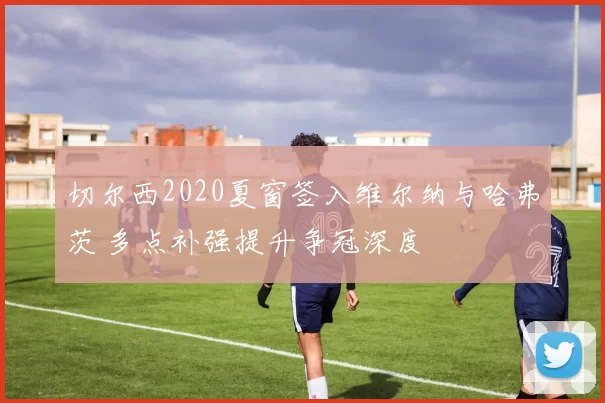 切尔西2020夏窗签入维尔纳与哈弗茨 多点补强提升争冠深度