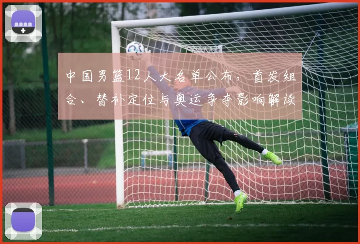 中国男篮12人大名单公布，首发组合、替补定位与奥运争夺影响解读