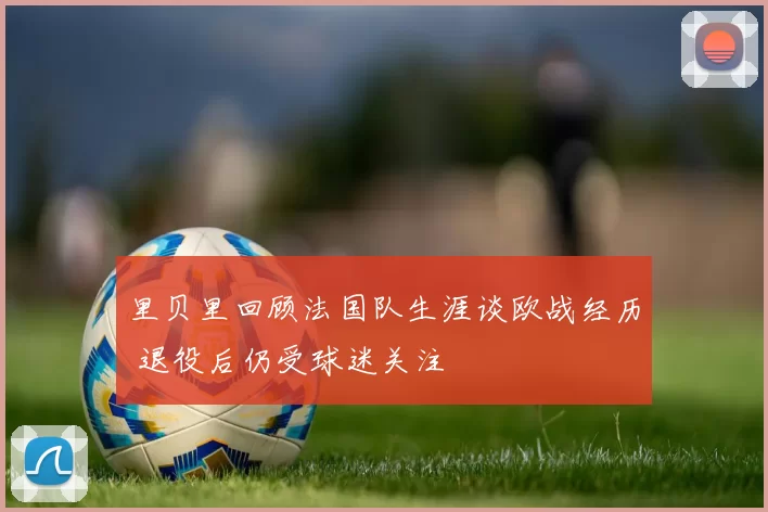 里贝里回顾法国队生涯谈欧战经历 退役后仍受球迷关注