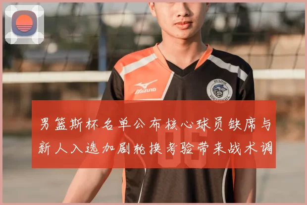 男篮斯杯名单公布核心球员缺席与新人入选加剧轮换考验带来战术调整压力