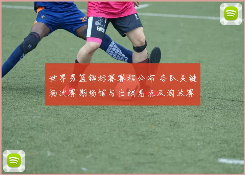 世界男篮锦标赛赛程公布 各队关键场次赛期场馆与出线看点及淘汰赛展望