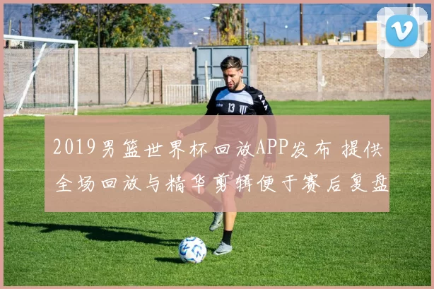 2019男篮世界杯回放APP发布 提供全场回放与精华剪辑便于赛后复盘