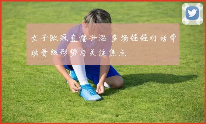 女子欧冠直播升温 多场强强对话牵动晋级形势与关注焦点