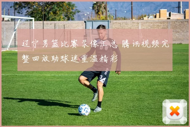 辽宁男篮比赛录像汇总 腾讯视频完整回放助球迷重温精彩