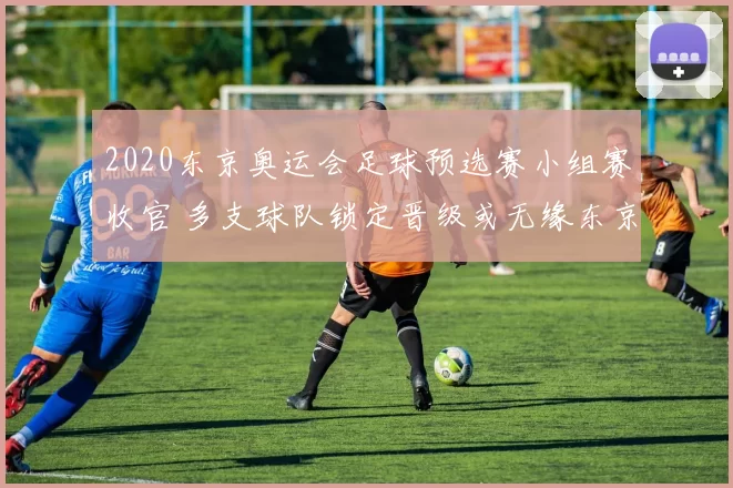 2020东京奥运会足球预选赛小组赛收官 多支球队锁定晋级或无缘东京