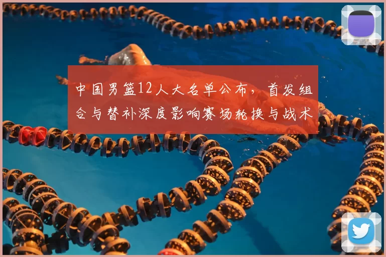 中国男篮12人大名单公布，首发组合与替补深度影响赛场轮换与战术调整