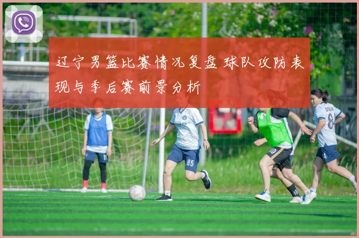 辽宁男篮比赛情况复盘 球队攻防表现与季后赛前景分析