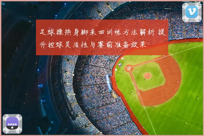 足球操热身脚来回训练方法解析 提升控球灵活性与赛前准备效果