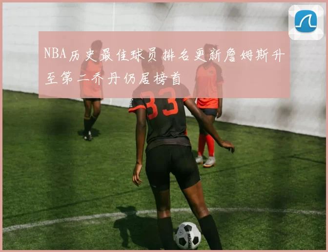 NBA历史最佳球员排名更新詹姆斯升至第二乔丹仍居榜首