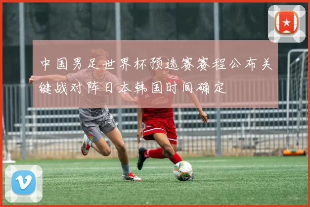 中国男足世界杯预选赛赛程公布关键战对阵日本韩国时间确定