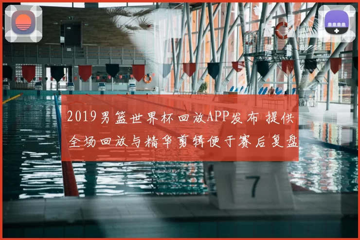 2019男篮世界杯回放APP发布 提供全场回放与精华剪辑便于赛后复盘