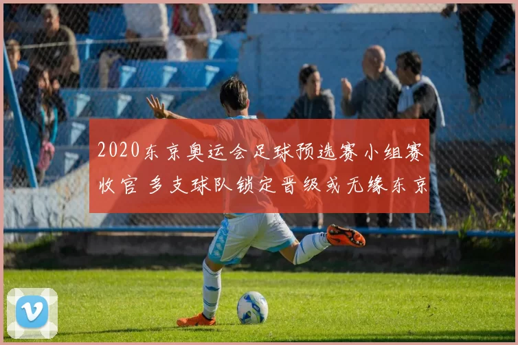 2020东京奥运会足球预选赛小组赛收官 多支球队锁定晋级或无缘东京