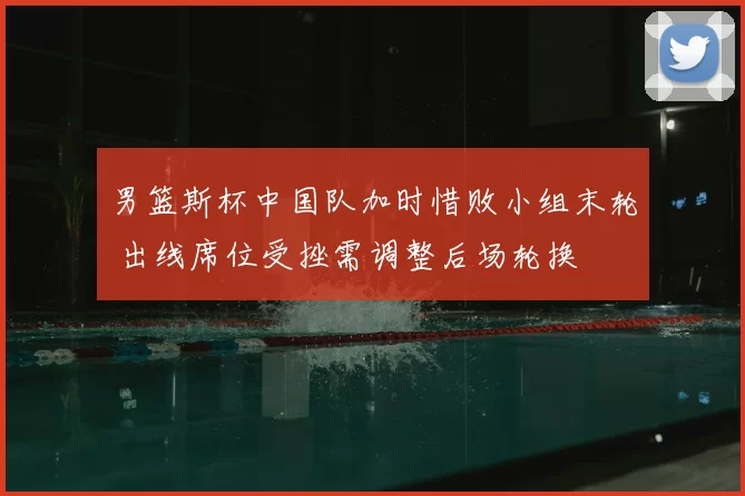 男篮斯杯中国队加时惜败小组末轮 出线席位受挫需调整后场轮换