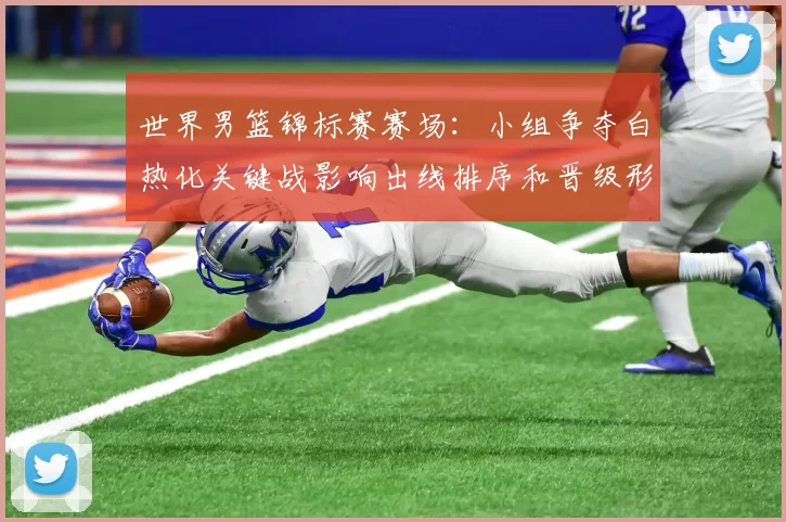 世界男篮锦标赛赛场：小组争夺白热化关键战影响出线排序和晋级形势