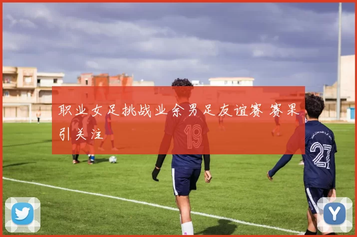 职业女足挑战业余男足友谊赛 赛果引关注