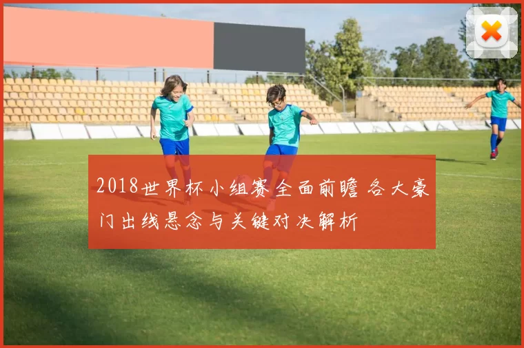 2018世界杯小组赛全面前瞻 各大豪门出线悬念与关键对决解析