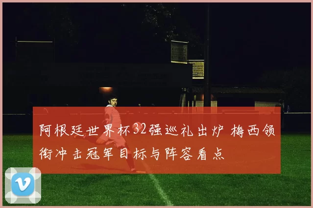 阿根廷世界杯32强巡礼出炉 梅西领衔冲击冠军目标与阵容看点