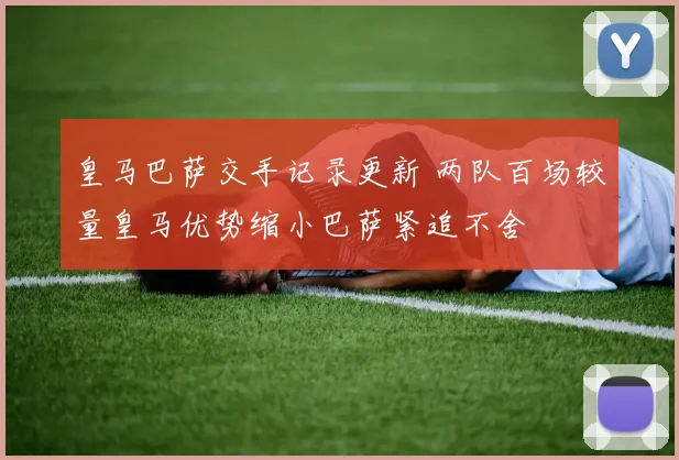 皇马巴萨交手记录更新 两队百场较量皇马优势缩小巴萨紧追不舍
