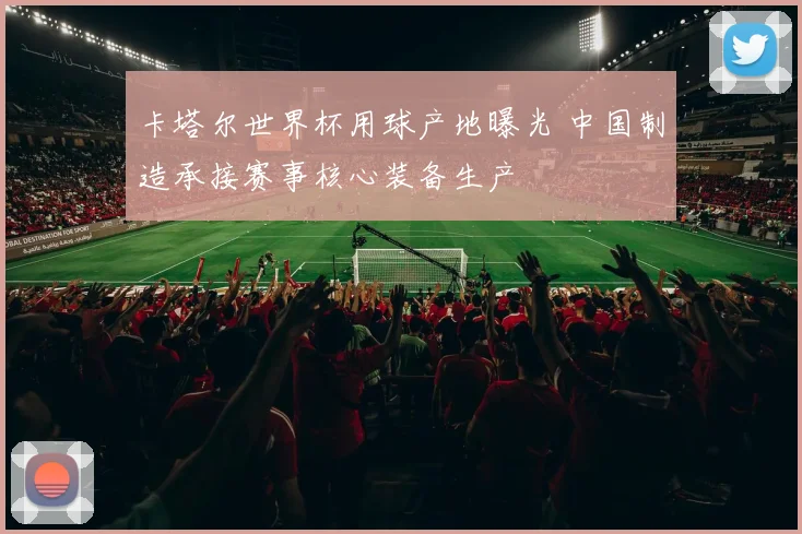 卡塔尔世界杯用球产地曝光 中国制造承接赛事核心装备生产