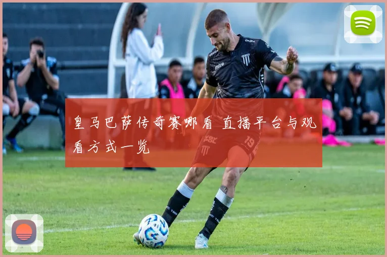 皇马巴萨传奇赛哪看 直播平台与观看方式一览