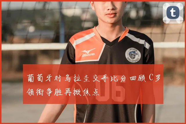 葡萄牙对乌拉圭交手比分回顾 C罗领衔争胜再掀焦点