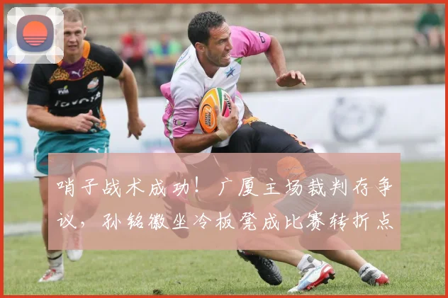 哨子战术成功！广厦主场裁判存争议，孙铭徽坐冷板凳成比赛转折点