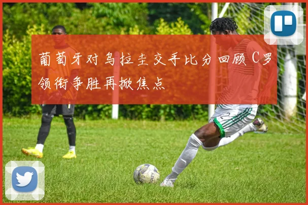 葡萄牙对乌拉圭交手比分回顾 C罗领衔争胜再掀焦点