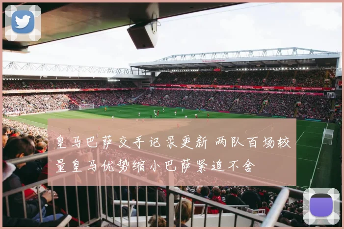 皇马巴萨交手记录更新 两队百场较量皇马优势缩小巴萨紧追不舍