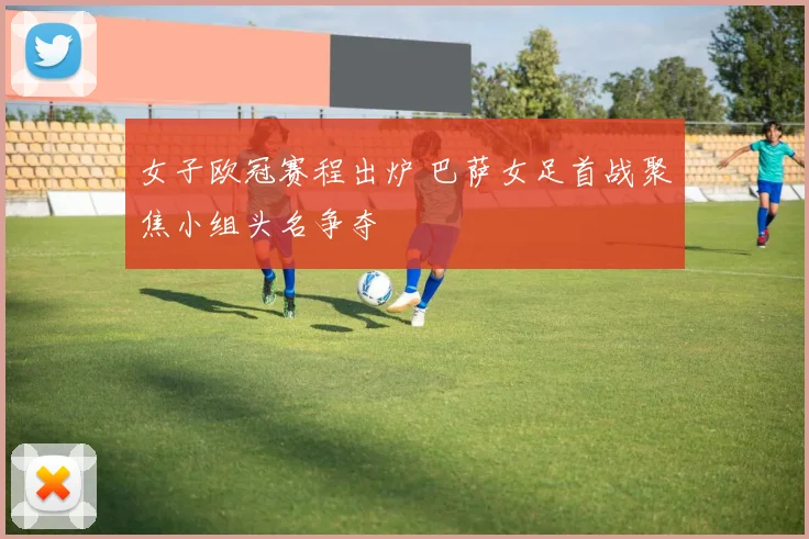 女子欧冠赛程出炉 巴萨女足首战聚焦小组头名争夺