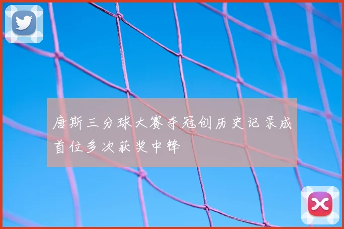 唐斯三分球大赛夺冠创历史记录成首位多次获奖中锋
