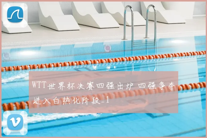 WTT世界杯决赛四强出炉 四强争夺进入白热化阶段_1