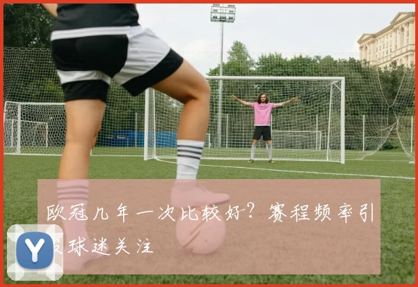 欧冠几年一次比较好？赛程频率引发球迷关注