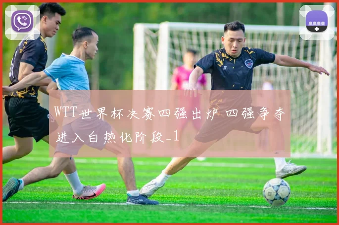 WTT世界杯决赛四强出炉 四强争夺进入白热化阶段_1