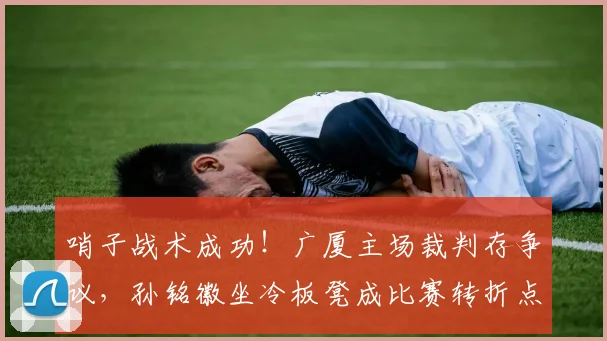 哨子战术成功！广厦主场裁判存争议，孙铭徽坐冷板凳成比赛转折点