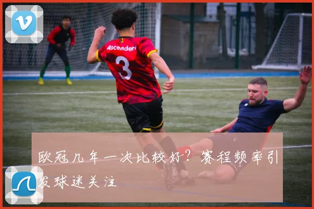 欧冠几年一次比较好？赛程频率引发球迷关注