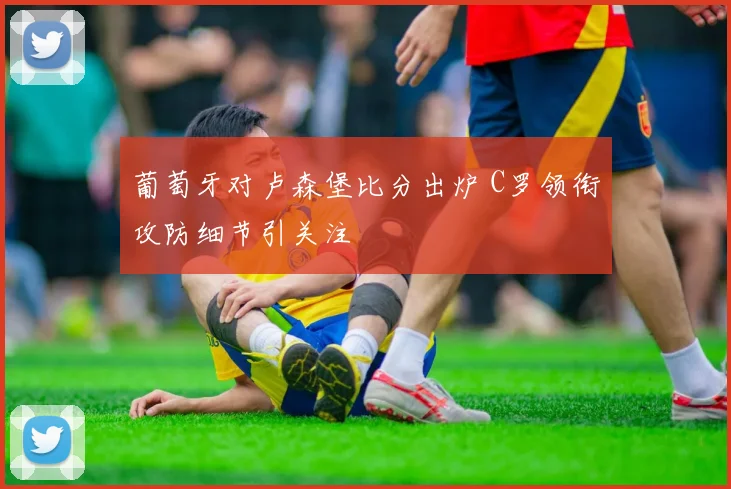 葡萄牙对卢森堡比分出炉 C罗领衔攻防细节引关注